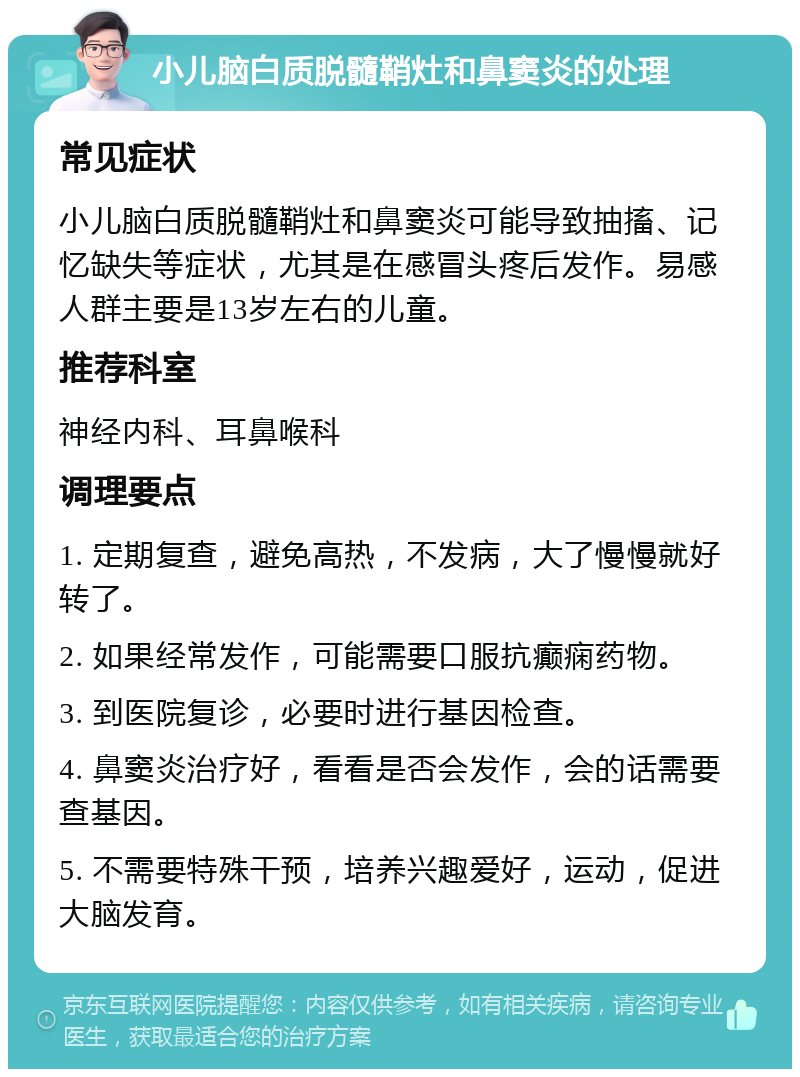 小儿脑白质脱髓鞘灶和鼻窦炎的处理 常见症状 小儿脑白质脱髓鞘灶和鼻窦炎可能导致抽搐、记忆缺失等症状，尤其是在感冒头疼后发作。易感人群主要是13岁左右的儿童。 推荐科室 神经内科、耳鼻喉科 调理要点 1. 定期复查，避免高热，不发病，大了慢慢就好转了。 2. 如果经常发作，可能需要口服抗癫痫药物。 3. 到医院复诊，必要时进行基因检查。 4. 鼻窦炎治疗好，看看是否会发作，会的话需要查基因。 5. 不需要特殊干预，培养兴趣爱好，运动，促进大脑发育。