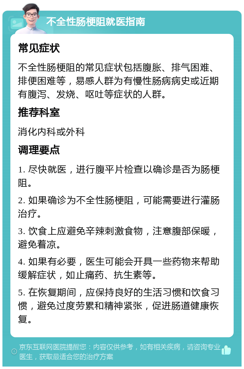 不全性肠梗阻就医指南 常见症状 不全性肠梗阻的常见症状包括腹胀、排气困难、排便困难等，易感人群为有慢性肠病病史或近期有腹泻、发烧、呕吐等症状的人群。 推荐科室 消化内科或外科 调理要点 1. 尽快就医，进行腹平片检查以确诊是否为肠梗阻。 2. 如果确诊为不全性肠梗阻，可能需要进行灌肠治疗。 3. 饮食上应避免辛辣刺激食物，注意腹部保暖，避免着凉。 4. 如果有必要，医生可能会开具一些药物来帮助缓解症状，如止痛药、抗生素等。 5. 在恢复期间，应保持良好的生活习惯和饮食习惯，避免过度劳累和精神紧张，促进肠道健康恢复。