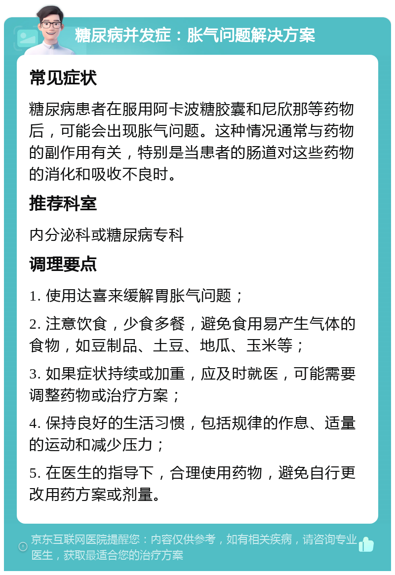 糖尿病并发症：胀气问题解决方案 常见症状 糖尿病患者在服用阿卡波糖胶囊和尼欣那等药物后，可能会出现胀气问题。这种情况通常与药物的副作用有关，特别是当患者的肠道对这些药物的消化和吸收不良时。 推荐科室 内分泌科或糖尿病专科 调理要点 1. 使用达喜来缓解胃胀气问题； 2. 注意饮食，少食多餐，避免食用易产生气体的食物，如豆制品、土豆、地瓜、玉米等； 3. 如果症状持续或加重，应及时就医，可能需要调整药物或治疗方案； 4. 保持良好的生活习惯，包括规律的作息、适量的运动和减少压力； 5. 在医生的指导下，合理使用药物，避免自行更改用药方案或剂量。