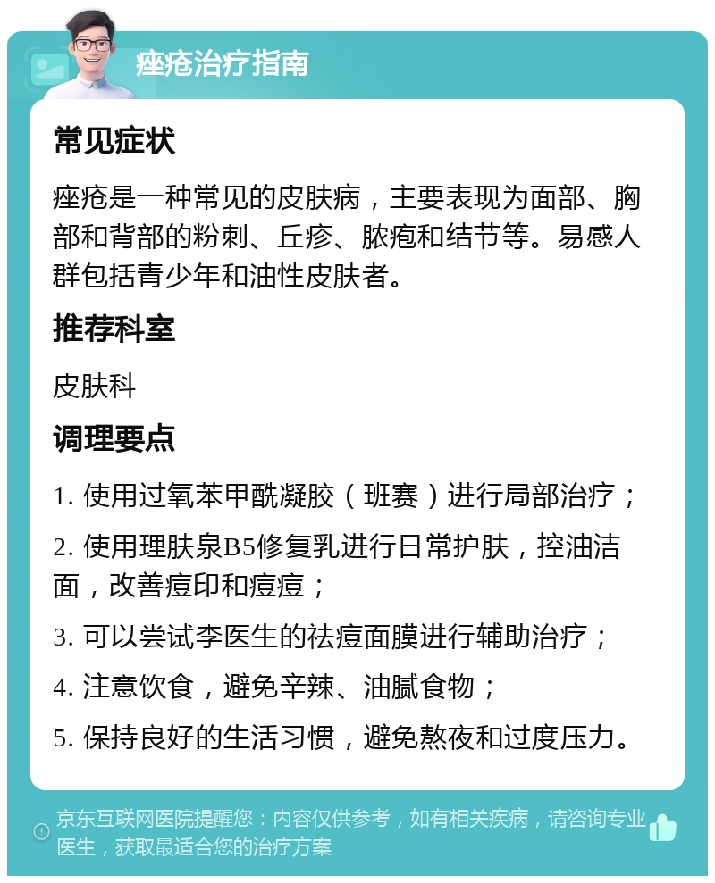 痤疮治疗指南 常见症状 痤疮是一种常见的皮肤病，主要表现为面部、胸部和背部的粉刺、丘疹、脓疱和结节等。易感人群包括青少年和油性皮肤者。 推荐科室 皮肤科 调理要点 1. 使用过氧苯甲酰凝胶（班赛）进行局部治疗； 2. 使用理肤泉B5修复乳进行日常护肤，控油洁面，改善痘印和痘痘； 3. 可以尝试李医生的祛痘面膜进行辅助治疗； 4. 注意饮食，避免辛辣、油腻食物； 5. 保持良好的生活习惯，避免熬夜和过度压力。