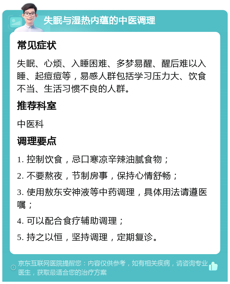 失眠与湿热内蕴的中医调理 常见症状 失眠、心烦、入睡困难、多梦易醒、醒后难以入睡、起痘痘等，易感人群包括学习压力大、饮食不当、生活习惯不良的人群。 推荐科室 中医科 调理要点 1. 控制饮食，忌口寒凉辛辣油腻食物； 2. 不要熬夜，节制房事，保持心情舒畅； 3. 使用敖东安神液等中药调理，具体用法请遵医嘱； 4. 可以配合食疗辅助调理； 5. 持之以恒，坚持调理，定期复诊。