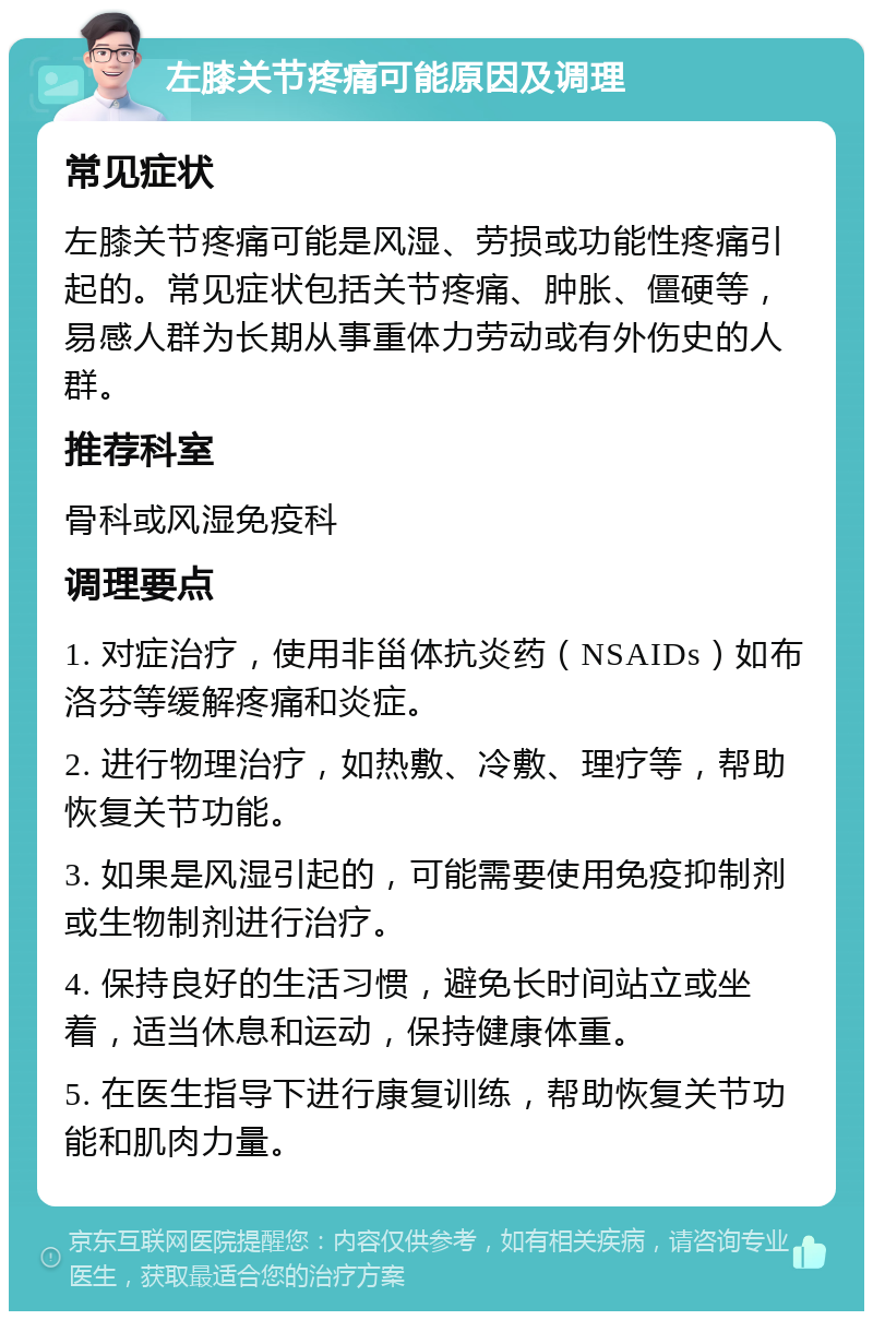 左膝关节疼痛可能原因及调理 常见症状 左膝关节疼痛可能是风湿、劳损或功能性疼痛引起的。常见症状包括关节疼痛、肿胀、僵硬等，易感人群为长期从事重体力劳动或有外伤史的人群。 推荐科室 骨科或风湿免疫科 调理要点 1. 对症治疗，使用非甾体抗炎药（NSAIDs）如布洛芬等缓解疼痛和炎症。 2. 进行物理治疗，如热敷、冷敷、理疗等，帮助恢复关节功能。 3. 如果是风湿引起的，可能需要使用免疫抑制剂或生物制剂进行治疗。 4. 保持良好的生活习惯，避免长时间站立或坐着，适当休息和运动，保持健康体重。 5. 在医生指导下进行康复训练，帮助恢复关节功能和肌肉力量。