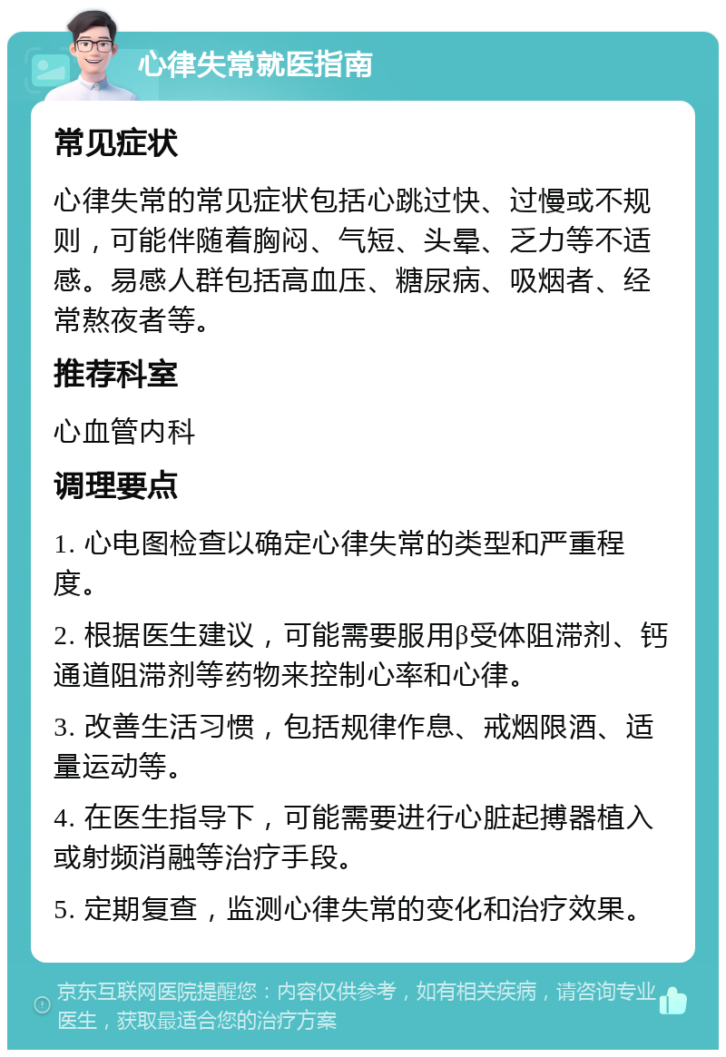 心律失常就医指南 常见症状 心律失常的常见症状包括心跳过快、过慢或不规则，可能伴随着胸闷、气短、头晕、乏力等不适感。易感人群包括高血压、糖尿病、吸烟者、经常熬夜者等。 推荐科室 心血管内科 调理要点 1. 心电图检查以确定心律失常的类型和严重程度。 2. 根据医生建议，可能需要服用β受体阻滞剂、钙通道阻滞剂等药物来控制心率和心律。 3. 改善生活习惯，包括规律作息、戒烟限酒、适量运动等。 4. 在医生指导下，可能需要进行心脏起搏器植入或射频消融等治疗手段。 5. 定期复查，监测心律失常的变化和治疗效果。