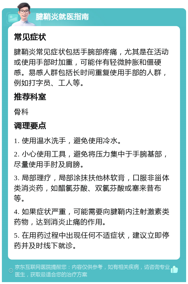 腱鞘炎就医指南 常见症状 腱鞘炎常见症状包括手腕部疼痛，尤其是在活动或使用手部时加重，可能伴有轻微肿胀和僵硬感。易感人群包括长时间重复使用手部的人群，例如打字员、工人等。 推荐科室 骨科 调理要点 1. 使用温水洗手，避免使用冷水。 2. 小心使用工具，避免将压力集中于手腕基部，尽量使用手肘及肩膀。 3. 局部理疗，局部涂抹扶他林软膏，口服非甾体类消炎药，如醋氯芬酸、双氯芬酸或塞来昔布等。 4. 如果症状严重，可能需要向腱鞘内注射激素类药物，达到消炎止痛的作用。 5. 在用药过程中出现任何不适症状，建议立即停药并及时线下就诊。