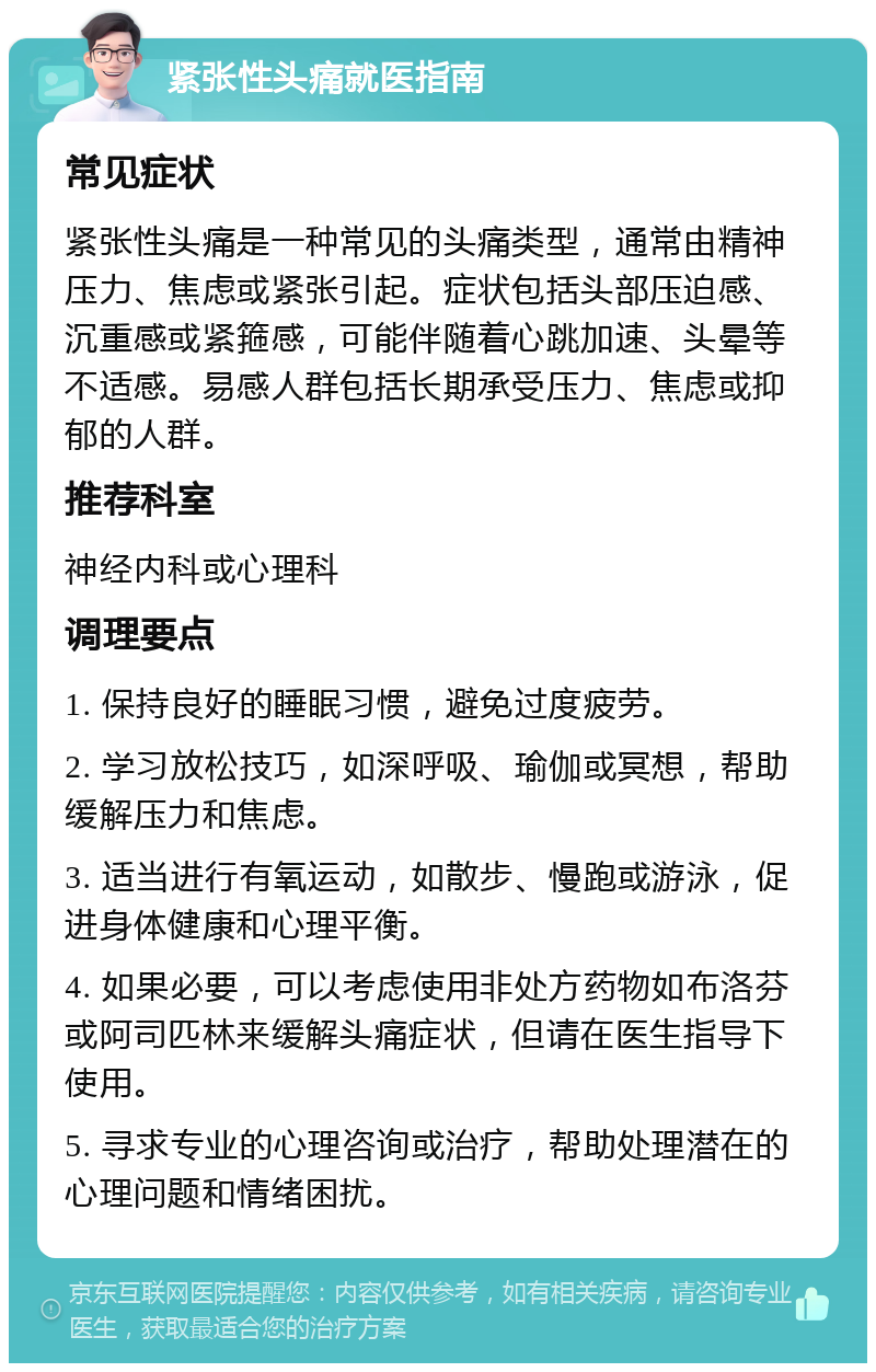 紧张性头痛就医指南 常见症状 紧张性头痛是一种常见的头痛类型，通常由精神压力、焦虑或紧张引起。症状包括头部压迫感、沉重感或紧箍感，可能伴随着心跳加速、头晕等不适感。易感人群包括长期承受压力、焦虑或抑郁的人群。 推荐科室 神经内科或心理科 调理要点 1. 保持良好的睡眠习惯，避免过度疲劳。 2. 学习放松技巧，如深呼吸、瑜伽或冥想，帮助缓解压力和焦虑。 3. 适当进行有氧运动，如散步、慢跑或游泳，促进身体健康和心理平衡。 4. 如果必要，可以考虑使用非处方药物如布洛芬或阿司匹林来缓解头痛症状，但请在医生指导下使用。 5. 寻求专业的心理咨询或治疗，帮助处理潜在的心理问题和情绪困扰。