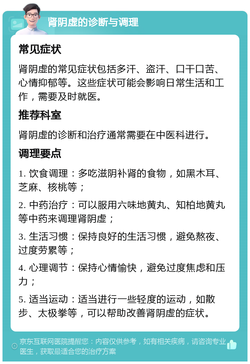 肾阴虚的诊断与调理 常见症状 肾阴虚的常见症状包括多汗、盗汗、口干口苦、心情抑郁等。这些症状可能会影响日常生活和工作，需要及时就医。 推荐科室 肾阴虚的诊断和治疗通常需要在中医科进行。 调理要点 1. 饮食调理：多吃滋阴补肾的食物，如黑木耳、芝麻、核桃等； 2. 中药治疗：可以服用六味地黄丸、知柏地黄丸等中药来调理肾阴虚； 3. 生活习惯：保持良好的生活习惯，避免熬夜、过度劳累等； 4. 心理调节：保持心情愉快，避免过度焦虑和压力； 5. 适当运动：适当进行一些轻度的运动，如散步、太极拳等，可以帮助改善肾阴虚的症状。