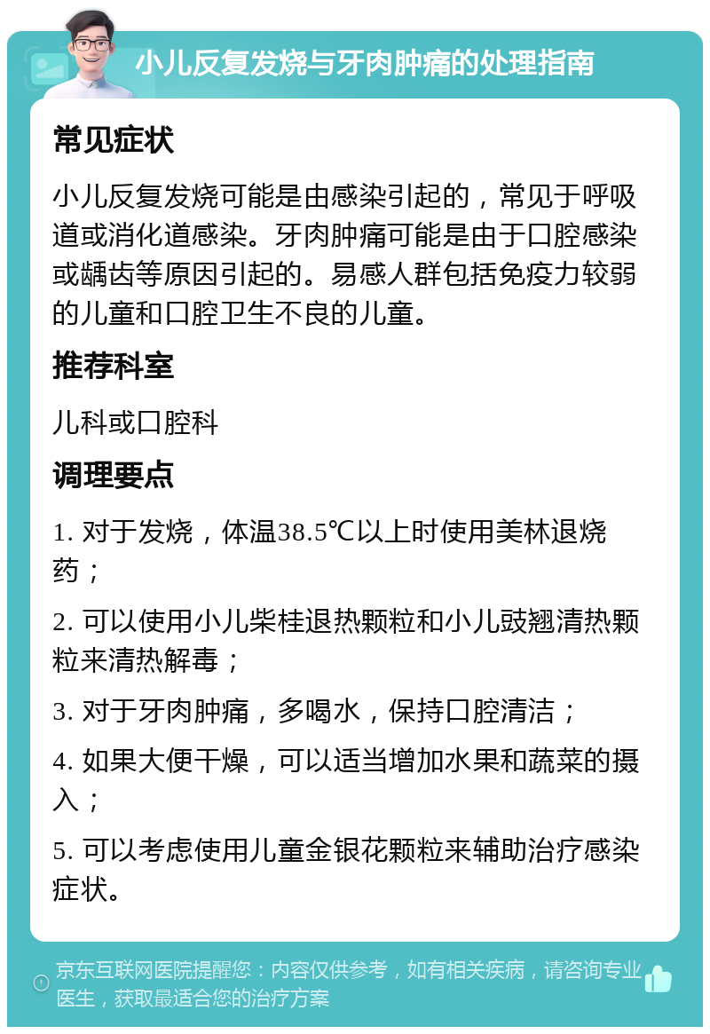 小儿反复发烧与牙肉肿痛的处理指南 常见症状 小儿反复发烧可能是由感染引起的，常见于呼吸道或消化道感染。牙肉肿痛可能是由于口腔感染或龋齿等原因引起的。易感人群包括免疫力较弱的儿童和口腔卫生不良的儿童。 推荐科室 儿科或口腔科 调理要点 1. 对于发烧，体温38.5℃以上时使用美林退烧药； 2. 可以使用小儿柴桂退热颗粒和小儿豉翘清热颗粒来清热解毒； 3. 对于牙肉肿痛，多喝水，保持口腔清洁； 4. 如果大便干燥，可以适当增加水果和蔬菜的摄入； 5. 可以考虑使用儿童金银花颗粒来辅助治疗感染症状。