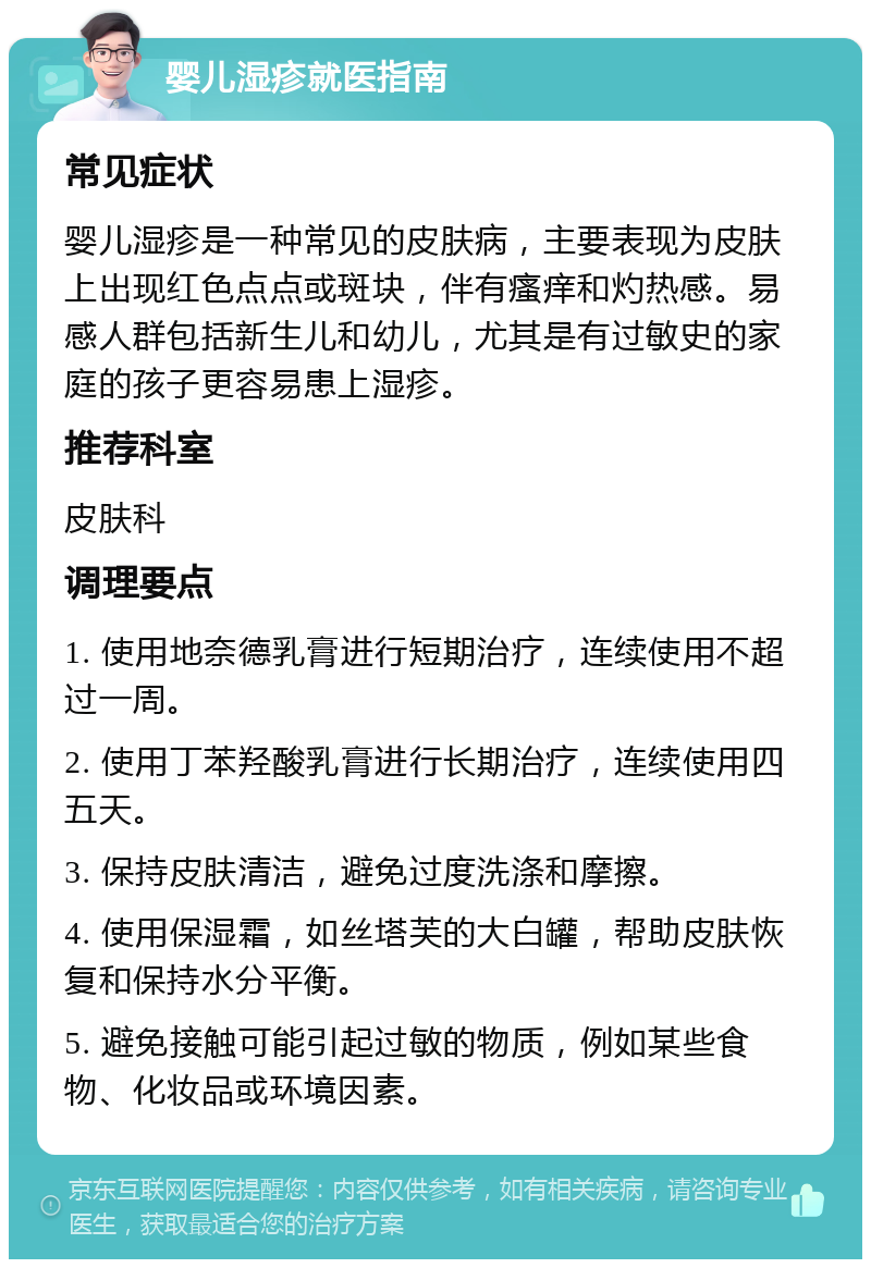 婴儿湿疹就医指南 常见症状 婴儿湿疹是一种常见的皮肤病，主要表现为皮肤上出现红色点点或斑块，伴有瘙痒和灼热感。易感人群包括新生儿和幼儿，尤其是有过敏史的家庭的孩子更容易患上湿疹。 推荐科室 皮肤科 调理要点 1. 使用地奈德乳膏进行短期治疗，连续使用不超过一周。 2. 使用丁苯羟酸乳膏进行长期治疗，连续使用四五天。 3. 保持皮肤清洁，避免过度洗涤和摩擦。 4. 使用保湿霜，如丝塔芙的大白罐，帮助皮肤恢复和保持水分平衡。 5. 避免接触可能引起过敏的物质，例如某些食物、化妆品或环境因素。