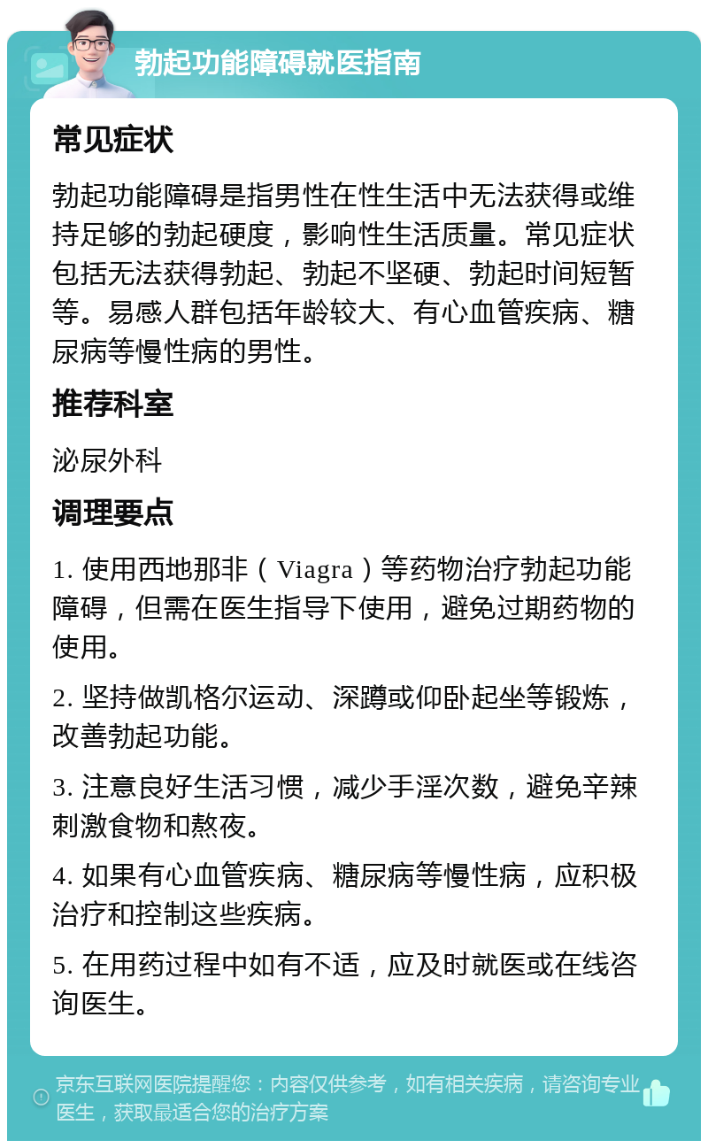 勃起功能障碍就医指南 常见症状 勃起功能障碍是指男性在性生活中无法获得或维持足够的勃起硬度，影响性生活质量。常见症状包括无法获得勃起、勃起不坚硬、勃起时间短暂等。易感人群包括年龄较大、有心血管疾病、糖尿病等慢性病的男性。 推荐科室 泌尿外科 调理要点 1. 使用西地那非（Viagra）等药物治疗勃起功能障碍，但需在医生指导下使用，避免过期药物的使用。 2. 坚持做凯格尔运动、深蹲或仰卧起坐等锻炼，改善勃起功能。 3. 注意良好生活习惯，减少手淫次数，避免辛辣刺激食物和熬夜。 4. 如果有心血管疾病、糖尿病等慢性病，应积极治疗和控制这些疾病。 5. 在用药过程中如有不适，应及时就医或在线咨询医生。