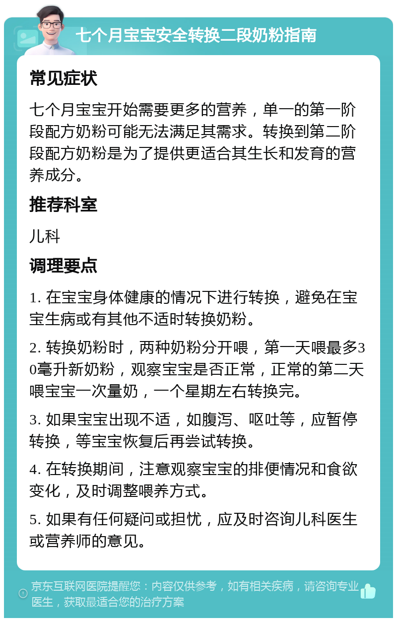 七个月宝宝安全转换二段奶粉指南 常见症状 七个月宝宝开始需要更多的营养，单一的第一阶段配方奶粉可能无法满足其需求。转换到第二阶段配方奶粉是为了提供更适合其生长和发育的营养成分。 推荐科室 儿科 调理要点 1. 在宝宝身体健康的情况下进行转换，避免在宝宝生病或有其他不适时转换奶粉。 2. 转换奶粉时，两种奶粉分开喂，第一天喂最多30毫升新奶粉，观察宝宝是否正常，正常的第二天喂宝宝一次量奶，一个星期左右转换完。 3. 如果宝宝出现不适，如腹泻、呕吐等，应暂停转换，等宝宝恢复后再尝试转换。 4. 在转换期间，注意观察宝宝的排便情况和食欲变化，及时调整喂养方式。 5. 如果有任何疑问或担忧，应及时咨询儿科医生或营养师的意见。