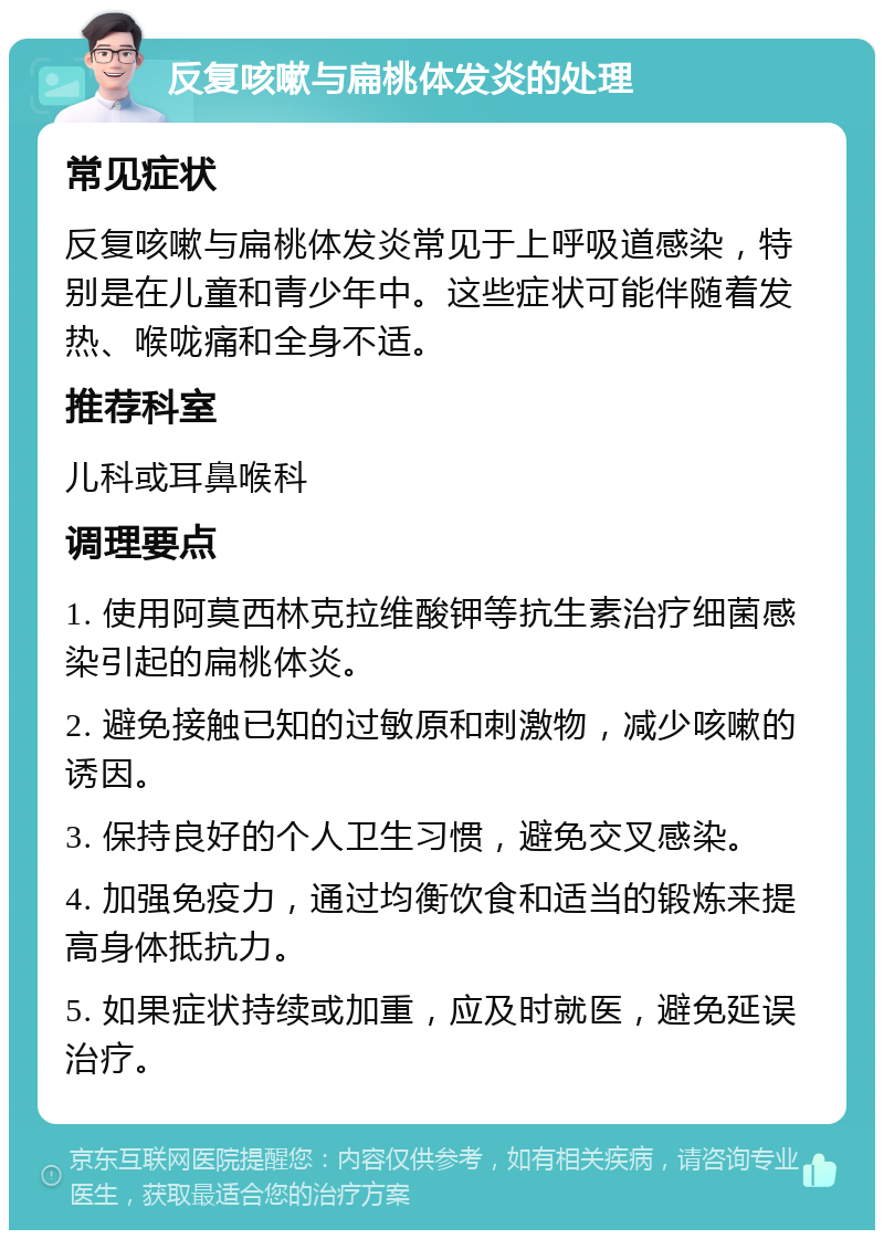 反复咳嗽与扁桃体发炎的处理 常见症状 反复咳嗽与扁桃体发炎常见于上呼吸道感染，特别是在儿童和青少年中。这些症状可能伴随着发热、喉咙痛和全身不适。 推荐科室 儿科或耳鼻喉科 调理要点 1. 使用阿莫西林克拉维酸钾等抗生素治疗细菌感染引起的扁桃体炎。 2. 避免接触已知的过敏原和刺激物，减少咳嗽的诱因。 3. 保持良好的个人卫生习惯，避免交叉感染。 4. 加强免疫力，通过均衡饮食和适当的锻炼来提高身体抵抗力。 5. 如果症状持续或加重，应及时就医，避免延误治疗。