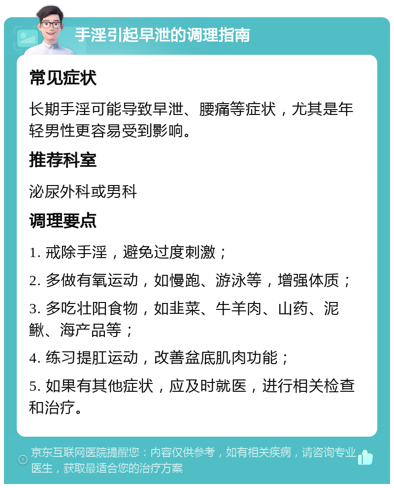 手淫引起早泄的调理指南 常见症状 长期手淫可能导致早泄、腰痛等症状，尤其是年轻男性更容易受到影响。 推荐科室 泌尿外科或男科 调理要点 1. 戒除手淫，避免过度刺激； 2. 多做有氧运动，如慢跑、游泳等，增强体质； 3. 多吃壮阳食物，如韭菜、牛羊肉、山药、泥鳅、海产品等； 4. 练习提肛运动，改善盆底肌肉功能； 5. 如果有其他症状，应及时就医，进行相关检查和治疗。