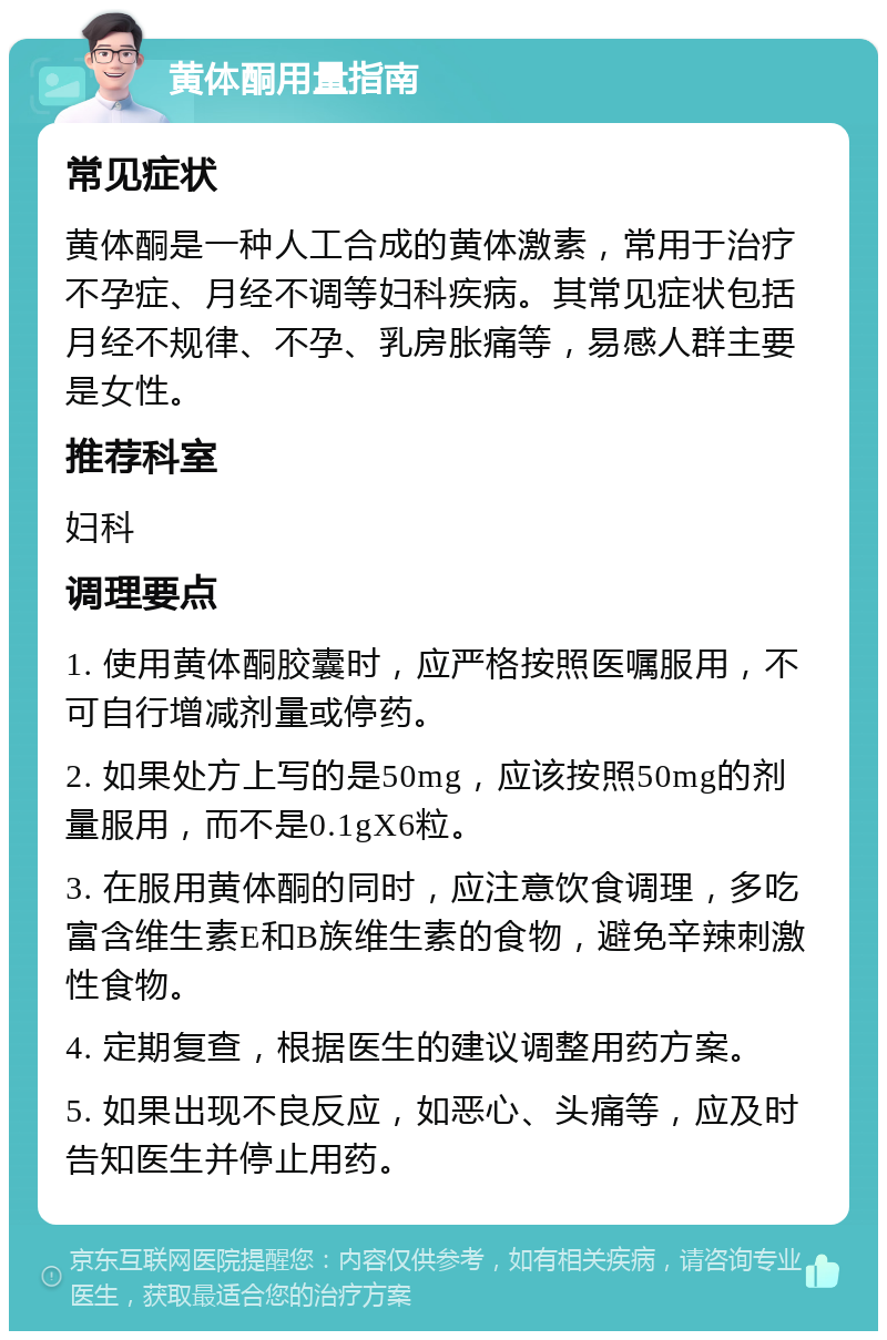 黄体酮用量指南 常见症状 黄体酮是一种人工合成的黄体激素，常用于治疗不孕症、月经不调等妇科疾病。其常见症状包括月经不规律、不孕、乳房胀痛等，易感人群主要是女性。 推荐科室 妇科 调理要点 1. 使用黄体酮胶囊时，应严格按照医嘱服用，不可自行增减剂量或停药。 2. 如果处方上写的是50mg，应该按照50mg的剂量服用，而不是0.1gX6粒。 3. 在服用黄体酮的同时，应注意饮食调理，多吃富含维生素E和B族维生素的食物，避免辛辣刺激性食物。 4. 定期复查，根据医生的建议调整用药方案。 5. 如果出现不良反应，如恶心、头痛等，应及时告知医生并停止用药。