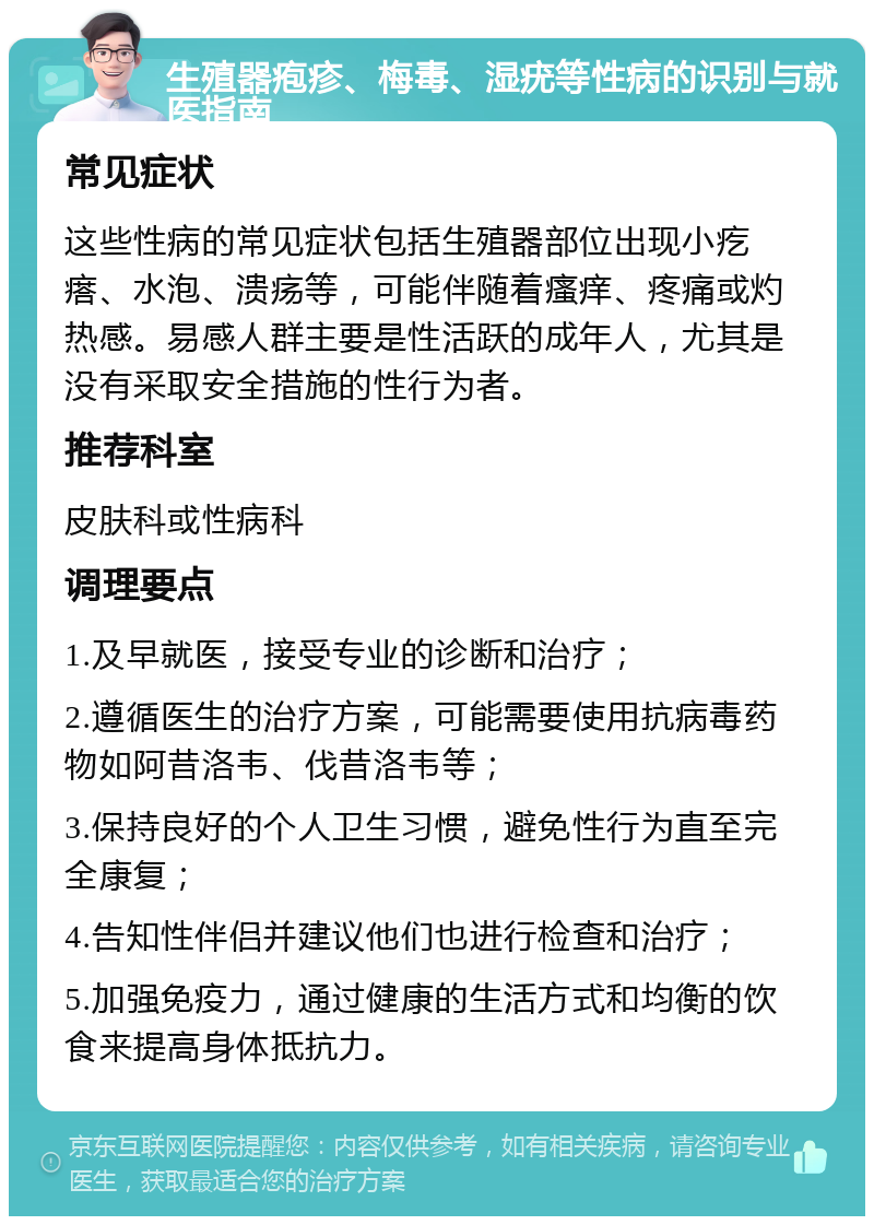 生殖器疱疹、梅毒、湿疣等性病的识别与就医指南 常见症状 这些性病的常见症状包括生殖器部位出现小疙瘩、水泡、溃疡等，可能伴随着瘙痒、疼痛或灼热感。易感人群主要是性活跃的成年人，尤其是没有采取安全措施的性行为者。 推荐科室 皮肤科或性病科 调理要点 1.及早就医，接受专业的诊断和治疗； 2.遵循医生的治疗方案，可能需要使用抗病毒药物如阿昔洛韦、伐昔洛韦等； 3.保持良好的个人卫生习惯，避免性行为直至完全康复； 4.告知性伴侣并建议他们也进行检查和治疗； 5.加强免疫力，通过健康的生活方式和均衡的饮食来提高身体抵抗力。