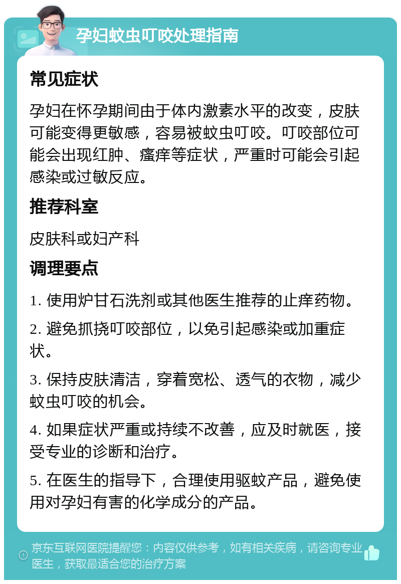 孕妇蚊虫叮咬处理指南 常见症状 孕妇在怀孕期间由于体内激素水平的改变，皮肤可能变得更敏感，容易被蚊虫叮咬。叮咬部位可能会出现红肿、瘙痒等症状，严重时可能会引起感染或过敏反应。 推荐科室 皮肤科或妇产科 调理要点 1. 使用炉甘石洗剂或其他医生推荐的止痒药物。 2. 避免抓挠叮咬部位，以免引起感染或加重症状。 3. 保持皮肤清洁，穿着宽松、透气的衣物，减少蚊虫叮咬的机会。 4. 如果症状严重或持续不改善，应及时就医，接受专业的诊断和治疗。 5. 在医生的指导下，合理使用驱蚊产品，避免使用对孕妇有害的化学成分的产品。