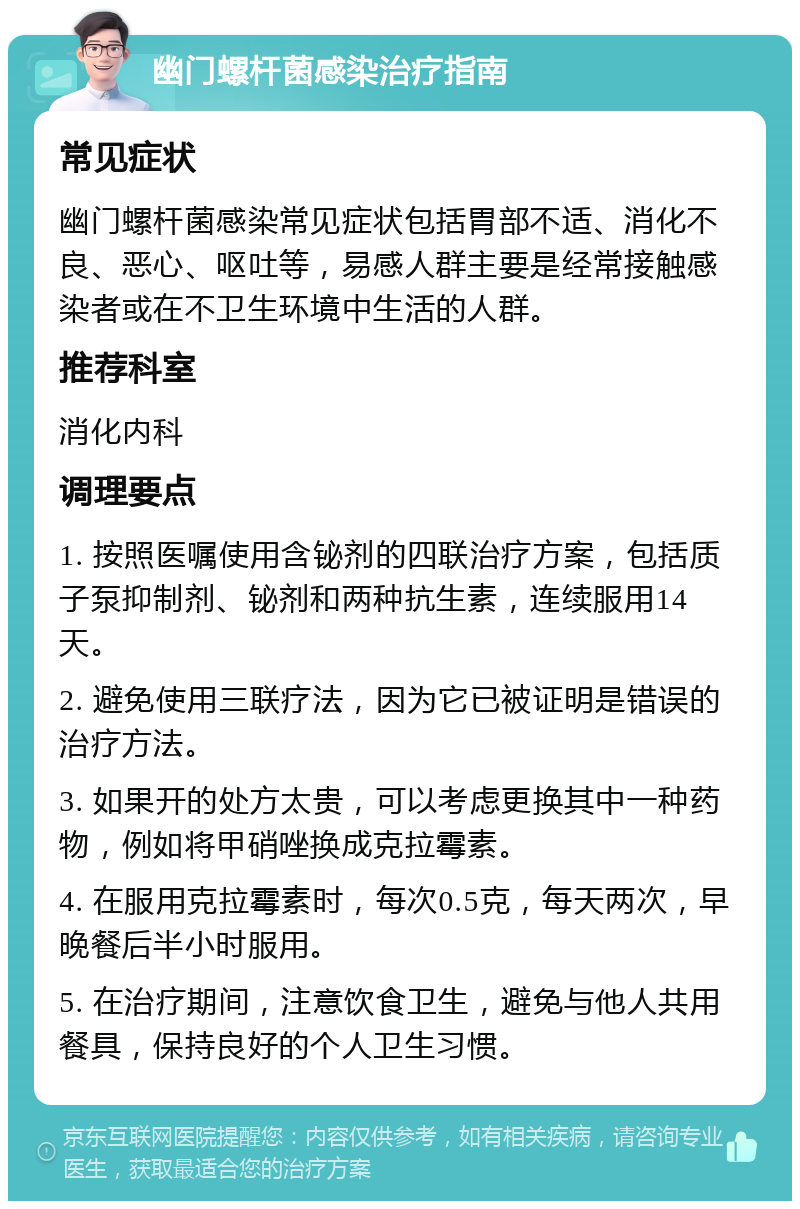 幽门螺杆菌感染治疗指南 常见症状 幽门螺杆菌感染常见症状包括胃部不适、消化不良、恶心、呕吐等，易感人群主要是经常接触感染者或在不卫生环境中生活的人群。 推荐科室 消化内科 调理要点 1. 按照医嘱使用含铋剂的四联治疗方案，包括质子泵抑制剂、铋剂和两种抗生素，连续服用14天。 2. 避免使用三联疗法，因为它已被证明是错误的治疗方法。 3. 如果开的处方太贵，可以考虑更换其中一种药物，例如将甲硝唑换成克拉霉素。 4. 在服用克拉霉素时，每次0.5克，每天两次，早晚餐后半小时服用。 5. 在治疗期间，注意饮食卫生，避免与他人共用餐具，保持良好的个人卫生习惯。