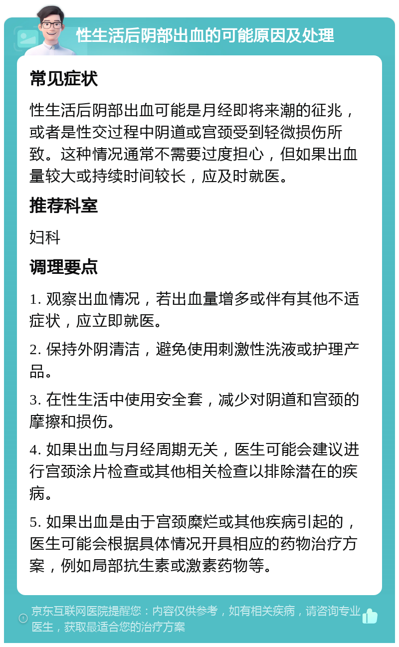 性生活后阴部出血的可能原因及处理 常见症状 性生活后阴部出血可能是月经即将来潮的征兆，或者是性交过程中阴道或宫颈受到轻微损伤所致。这种情况通常不需要过度担心，但如果出血量较大或持续时间较长，应及时就医。 推荐科室 妇科 调理要点 1. 观察出血情况，若出血量增多或伴有其他不适症状，应立即就医。 2. 保持外阴清洁，避免使用刺激性洗液或护理产品。 3. 在性生活中使用安全套，减少对阴道和宫颈的摩擦和损伤。 4. 如果出血与月经周期无关，医生可能会建议进行宫颈涂片检查或其他相关检查以排除潜在的疾病。 5. 如果出血是由于宫颈糜烂或其他疾病引起的，医生可能会根据具体情况开具相应的药物治疗方案，例如局部抗生素或激素药物等。