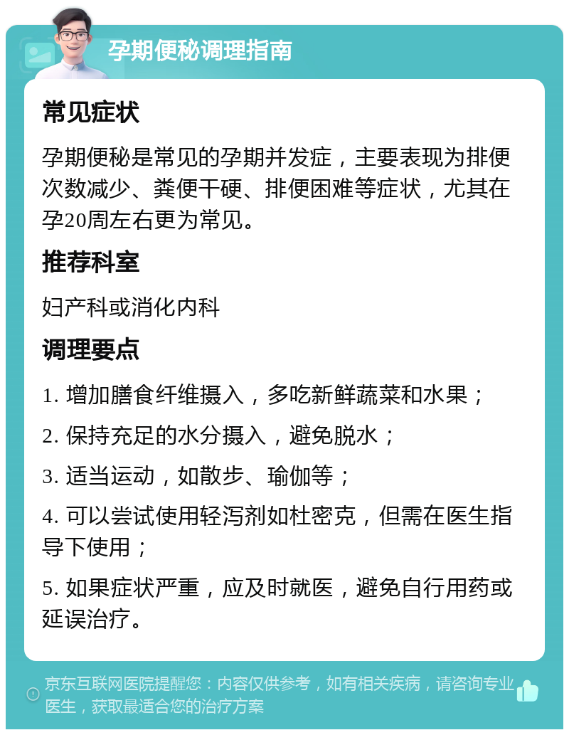 孕期便秘调理指南 常见症状 孕期便秘是常见的孕期并发症，主要表现为排便次数减少、粪便干硬、排便困难等症状，尤其在孕20周左右更为常见。 推荐科室 妇产科或消化内科 调理要点 1. 增加膳食纤维摄入，多吃新鲜蔬菜和水果； 2. 保持充足的水分摄入，避免脱水； 3. 适当运动，如散步、瑜伽等； 4. 可以尝试使用轻泻剂如杜密克，但需在医生指导下使用； 5. 如果症状严重，应及时就医，避免自行用药或延误治疗。