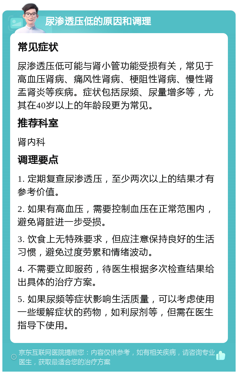 尿渗透压低的原因和调理 常见症状 尿渗透压低可能与肾小管功能受损有关，常见于高血压肾病、痛风性肾病、梗阻性肾病、慢性肾盂肾炎等疾病。症状包括尿频、尿量增多等，尤其在40岁以上的年龄段更为常见。 推荐科室 肾内科 调理要点 1. 定期复查尿渗透压，至少两次以上的结果才有参考价值。 2. 如果有高血压，需要控制血压在正常范围内，避免肾脏进一步受损。 3. 饮食上无特殊要求，但应注意保持良好的生活习惯，避免过度劳累和情绪波动。 4. 不需要立即服药，待医生根据多次检查结果给出具体的治疗方案。 5. 如果尿频等症状影响生活质量，可以考虑使用一些缓解症状的药物，如利尿剂等，但需在医生指导下使用。