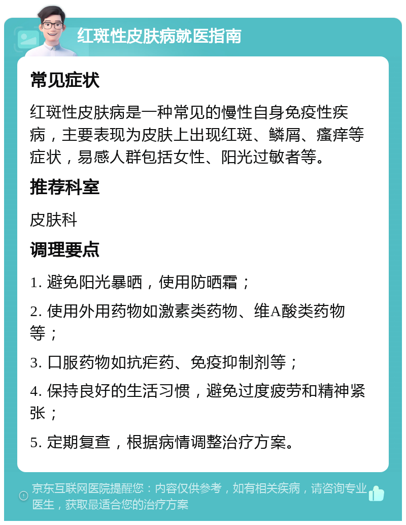 红斑性皮肤病就医指南 常见症状 红斑性皮肤病是一种常见的慢性自身免疫性疾病，主要表现为皮肤上出现红斑、鳞屑、瘙痒等症状，易感人群包括女性、阳光过敏者等。 推荐科室 皮肤科 调理要点 1. 避免阳光暴晒，使用防晒霜； 2. 使用外用药物如激素类药物、维A酸类药物等； 3. 口服药物如抗疟药、免疫抑制剂等； 4. 保持良好的生活习惯，避免过度疲劳和精神紧张； 5. 定期复查，根据病情调整治疗方案。