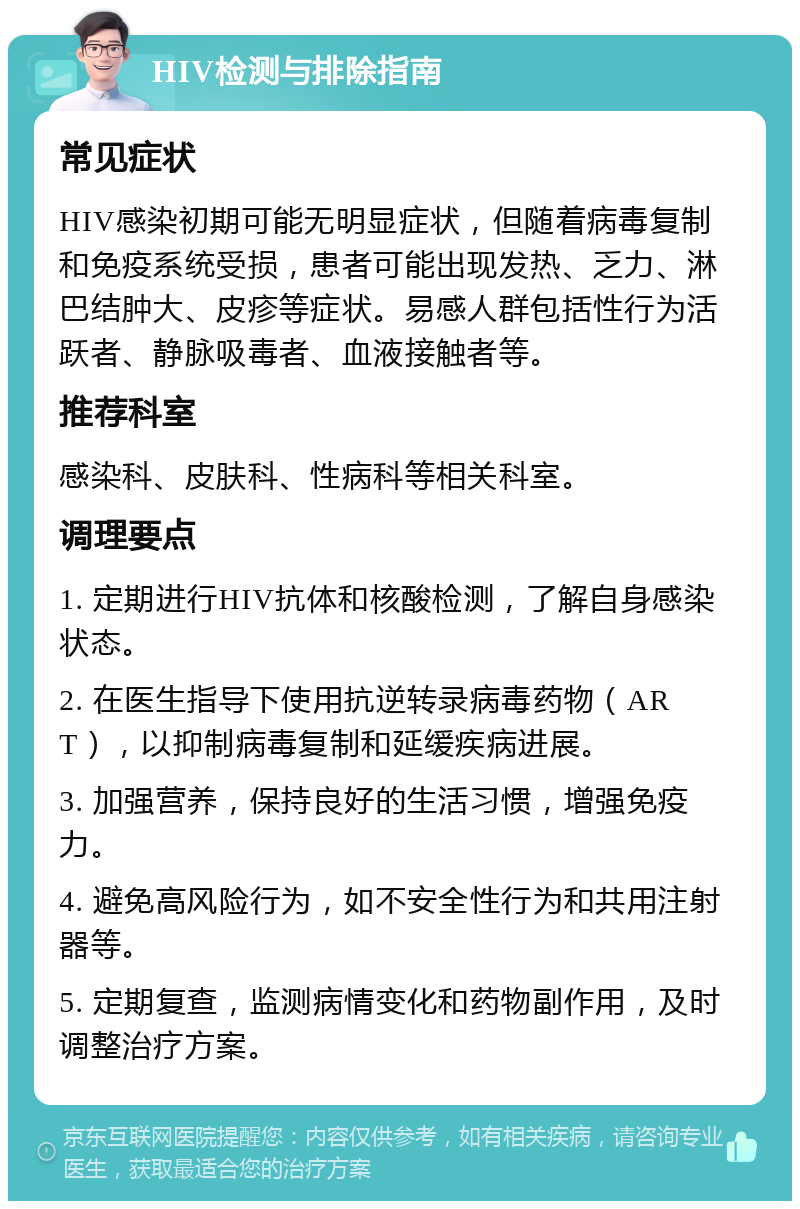 HIV检测与排除指南 常见症状 HIV感染初期可能无明显症状，但随着病毒复制和免疫系统受损，患者可能出现发热、乏力、淋巴结肿大、皮疹等症状。易感人群包括性行为活跃者、静脉吸毒者、血液接触者等。 推荐科室 感染科、皮肤科、性病科等相关科室。 调理要点 1. 定期进行HIV抗体和核酸检测，了解自身感染状态。 2. 在医生指导下使用抗逆转录病毒药物（ART），以抑制病毒复制和延缓疾病进展。 3. 加强营养，保持良好的生活习惯，增强免疫力。 4. 避免高风险行为，如不安全性行为和共用注射器等。 5. 定期复查，监测病情变化和药物副作用，及时调整治疗方案。