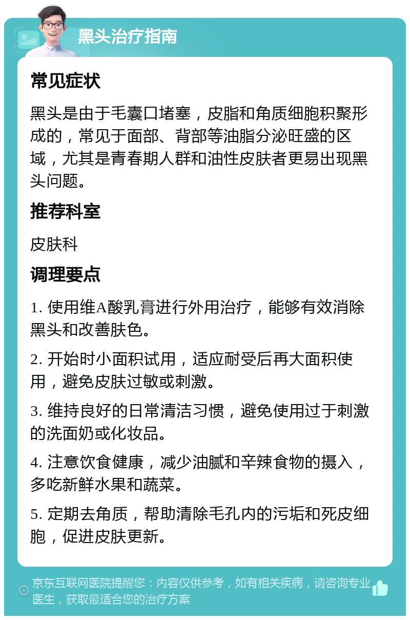 黑头治疗指南 常见症状 黑头是由于毛囊口堵塞，皮脂和角质细胞积聚形成的，常见于面部、背部等油脂分泌旺盛的区域，尤其是青春期人群和油性皮肤者更易出现黑头问题。 推荐科室 皮肤科 调理要点 1. 使用维A酸乳膏进行外用治疗，能够有效消除黑头和改善肤色。 2. 开始时小面积试用，适应耐受后再大面积使用，避免皮肤过敏或刺激。 3. 维持良好的日常清洁习惯，避免使用过于刺激的洗面奶或化妆品。 4. 注意饮食健康，减少油腻和辛辣食物的摄入，多吃新鲜水果和蔬菜。 5. 定期去角质，帮助清除毛孔内的污垢和死皮细胞，促进皮肤更新。