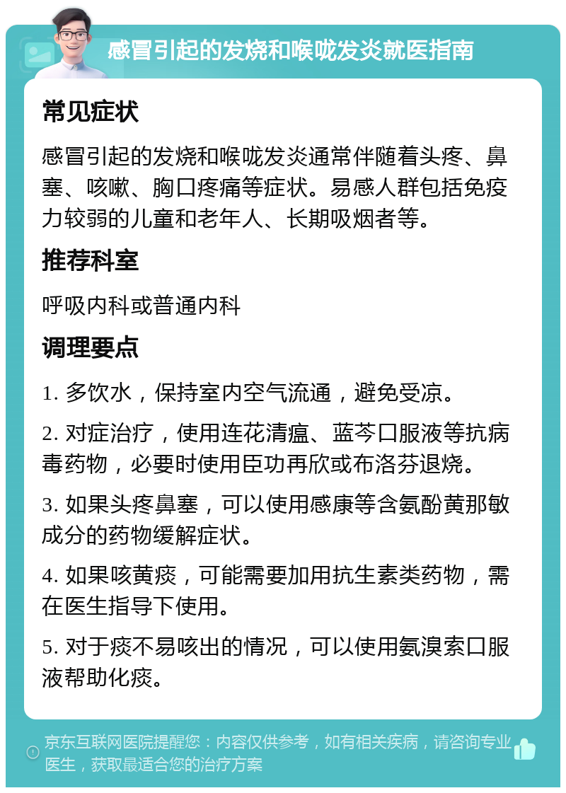 感冒引起的发烧和喉咙发炎就医指南 常见症状 感冒引起的发烧和喉咙发炎通常伴随着头疼、鼻塞、咳嗽、胸口疼痛等症状。易感人群包括免疫力较弱的儿童和老年人、长期吸烟者等。 推荐科室 呼吸内科或普通内科 调理要点 1. 多饮水，保持室内空气流通，避免受凉。 2. 对症治疗，使用连花清瘟、蓝芩口服液等抗病毒药物，必要时使用臣功再欣或布洛芬退烧。 3. 如果头疼鼻塞，可以使用感康等含氨酚黄那敏成分的药物缓解症状。 4. 如果咳黄痰，可能需要加用抗生素类药物，需在医生指导下使用。 5. 对于痰不易咳出的情况，可以使用氨溴索口服液帮助化痰。