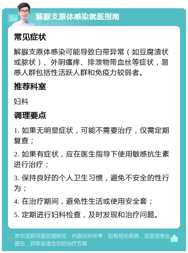 解脲支原体感染就医指南 常见症状 解脲支原体感染可能导致白带异常（如豆腐渣状或脓状）、外阴瘙痒、排泄物带血丝等症状，易感人群包括性活跃人群和免疫力较弱者。 推荐科室 妇科 调理要点 1. 如果无明显症状，可能不需要治疗，仅需定期复查； 2. 如果有症状，应在医生指导下使用敏感抗生素进行治疗； 3. 保持良好的个人卫生习惯，避免不安全的性行为； 4. 在治疗期间，避免性生活或使用安全套； 5. 定期进行妇科检查，及时发现和治疗问题。