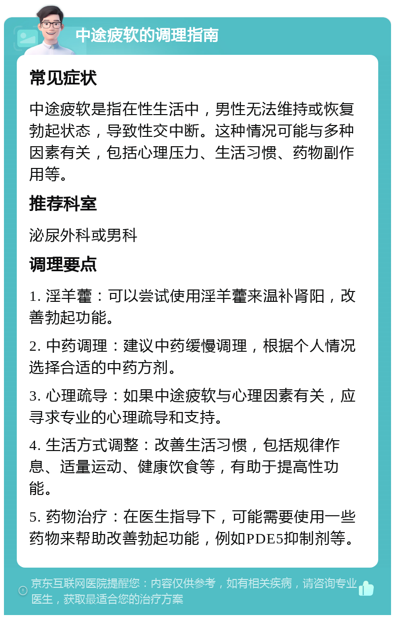 中途疲软的调理指南 常见症状 中途疲软是指在性生活中，男性无法维持或恢复勃起状态，导致性交中断。这种情况可能与多种因素有关，包括心理压力、生活习惯、药物副作用等。 推荐科室 泌尿外科或男科 调理要点 1. 淫羊藿：可以尝试使用淫羊藿来温补肾阳，改善勃起功能。 2. 中药调理：建议中药缓慢调理，根据个人情况选择合适的中药方剂。 3. 心理疏导：如果中途疲软与心理因素有关，应寻求专业的心理疏导和支持。 4. 生活方式调整：改善生活习惯，包括规律作息、适量运动、健康饮食等，有助于提高性功能。 5. 药物治疗：在医生指导下，可能需要使用一些药物来帮助改善勃起功能，例如PDE5抑制剂等。