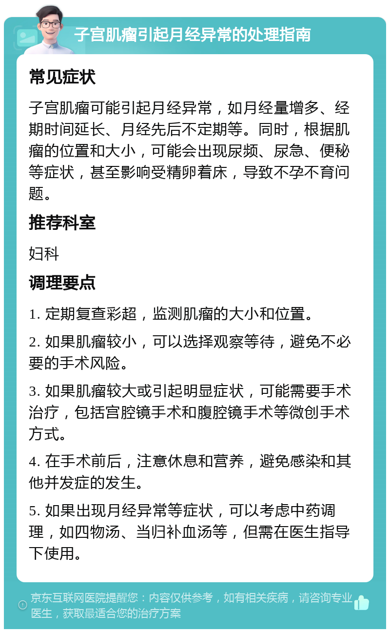 子宫肌瘤引起月经异常的处理指南 常见症状 子宫肌瘤可能引起月经异常，如月经量增多、经期时间延长、月经先后不定期等。同时，根据肌瘤的位置和大小，可能会出现尿频、尿急、便秘等症状，甚至影响受精卵着床，导致不孕不育问题。 推荐科室 妇科 调理要点 1. 定期复查彩超，监测肌瘤的大小和位置。 2. 如果肌瘤较小，可以选择观察等待，避免不必要的手术风险。 3. 如果肌瘤较大或引起明显症状，可能需要手术治疗，包括宫腔镜手术和腹腔镜手术等微创手术方式。 4. 在手术前后，注意休息和营养，避免感染和其他并发症的发生。 5. 如果出现月经异常等症状，可以考虑中药调理，如四物汤、当归补血汤等，但需在医生指导下使用。