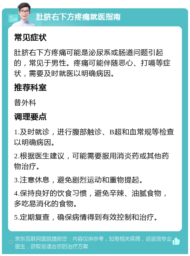 肚脐右下方疼痛就医指南 常见症状 肚脐右下方疼痛可能是泌尿系或肠道问题引起的，常见于男性。疼痛可能伴随恶心、打嗝等症状，需要及时就医以明确病因。 推荐科室 普外科 调理要点 1.及时就诊，进行腹部触诊、B超和血常规等检查以明确病因。 2.根据医生建议，可能需要服用消炎药或其他药物治疗。 3.注意休息，避免剧烈运动和重物提起。 4.保持良好的饮食习惯，避免辛辣、油腻食物，多吃易消化的食物。 5.定期复查，确保病情得到有效控制和治疗。