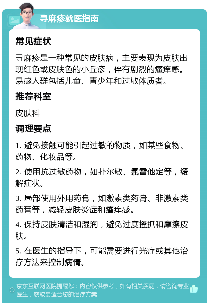 寻麻疹就医指南 常见症状 寻麻疹是一种常见的皮肤病，主要表现为皮肤出现红色或皮肤色的小丘疹，伴有剧烈的瘙痒感。易感人群包括儿童、青少年和过敏体质者。 推荐科室 皮肤科 调理要点 1. 避免接触可能引起过敏的物质，如某些食物、药物、化妆品等。 2. 使用抗过敏药物，如扑尔敏、氯雷他定等，缓解症状。 3. 局部使用外用药膏，如激素类药膏、非激素类药膏等，减轻皮肤炎症和瘙痒感。 4. 保持皮肤清洁和湿润，避免过度搔抓和摩擦皮肤。 5. 在医生的指导下，可能需要进行光疗或其他治疗方法来控制病情。