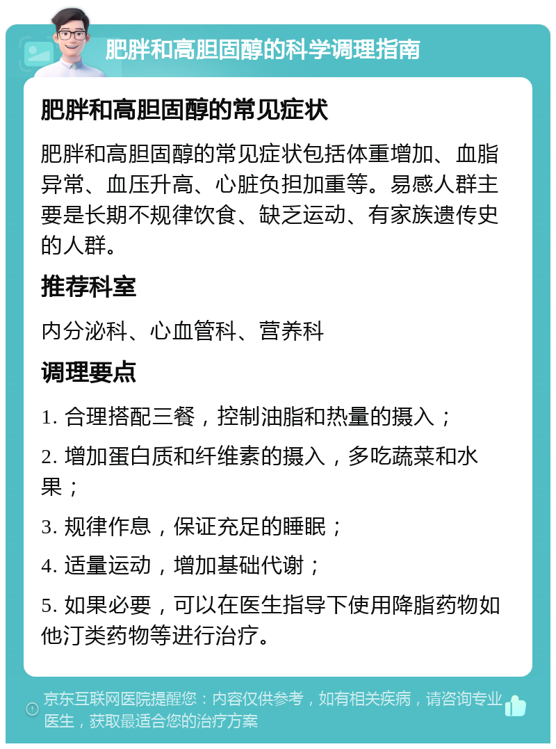 肥胖和高胆固醇的科学调理指南 肥胖和高胆固醇的常见症状 肥胖和高胆固醇的常见症状包括体重增加、血脂异常、血压升高、心脏负担加重等。易感人群主要是长期不规律饮食、缺乏运动、有家族遗传史的人群。 推荐科室 内分泌科、心血管科、营养科 调理要点 1. 合理搭配三餐，控制油脂和热量的摄入； 2. 增加蛋白质和纤维素的摄入，多吃蔬菜和水果； 3. 规律作息，保证充足的睡眠； 4. 适量运动，增加基础代谢； 5. 如果必要，可以在医生指导下使用降脂药物如他汀类药物等进行治疗。