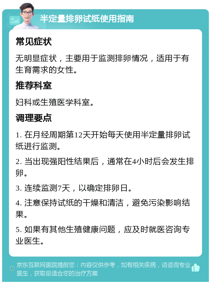 半定量排卵试纸使用指南 常见症状 无明显症状，主要用于监测排卵情况，适用于有生育需求的女性。 推荐科室 妇科或生殖医学科室。 调理要点 1. 在月经周期第12天开始每天使用半定量排卵试纸进行监测。 2. 当出现强阳性结果后，通常在4小时后会发生排卵。 3. 连续监测7天，以确定排卵日。 4. 注意保持试纸的干燥和清洁，避免污染影响结果。 5. 如果有其他生殖健康问题，应及时就医咨询专业医生。