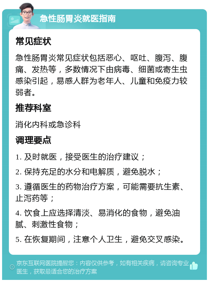 急性肠胃炎就医指南 常见症状 急性肠胃炎常见症状包括恶心、呕吐、腹泻、腹痛、发热等，多数情况下由病毒、细菌或寄生虫感染引起，易感人群为老年人、儿童和免疫力较弱者。 推荐科室 消化内科或急诊科 调理要点 1. 及时就医，接受医生的治疗建议； 2. 保持充足的水分和电解质，避免脱水； 3. 遵循医生的药物治疗方案，可能需要抗生素、止泻药等； 4. 饮食上应选择清淡、易消化的食物，避免油腻、刺激性食物； 5. 在恢复期间，注意个人卫生，避免交叉感染。