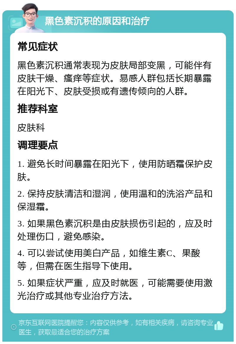 黑色素沉积的原因和治疗 常见症状 黑色素沉积通常表现为皮肤局部变黑，可能伴有皮肤干燥、瘙痒等症状。易感人群包括长期暴露在阳光下、皮肤受损或有遗传倾向的人群。 推荐科室 皮肤科 调理要点 1. 避免长时间暴露在阳光下，使用防晒霜保护皮肤。 2. 保持皮肤清洁和湿润，使用温和的洗浴产品和保湿霜。 3. 如果黑色素沉积是由皮肤损伤引起的，应及时处理伤口，避免感染。 4. 可以尝试使用美白产品，如维生素C、果酸等，但需在医生指导下使用。 5. 如果症状严重，应及时就医，可能需要使用激光治疗或其他专业治疗方法。