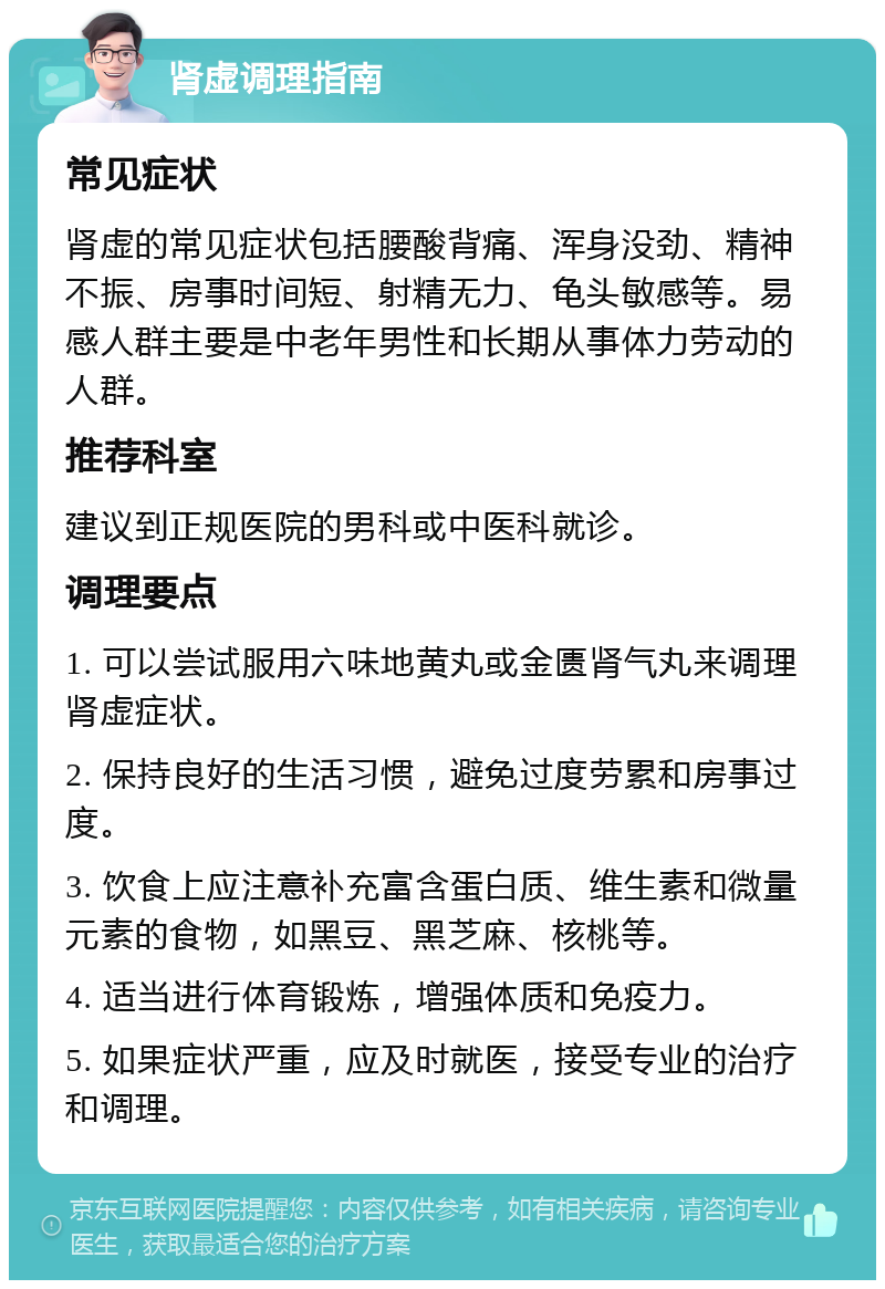 肾虚调理指南 常见症状 肾虚的常见症状包括腰酸背痛、浑身没劲、精神不振、房事时间短、射精无力、龟头敏感等。易感人群主要是中老年男性和长期从事体力劳动的人群。 推荐科室 建议到正规医院的男科或中医科就诊。 调理要点 1. 可以尝试服用六味地黄丸或金匮肾气丸来调理肾虚症状。 2. 保持良好的生活习惯，避免过度劳累和房事过度。 3. 饮食上应注意补充富含蛋白质、维生素和微量元素的食物，如黑豆、黑芝麻、核桃等。 4. 适当进行体育锻炼，增强体质和免疫力。 5. 如果症状严重，应及时就医，接受专业的治疗和调理。