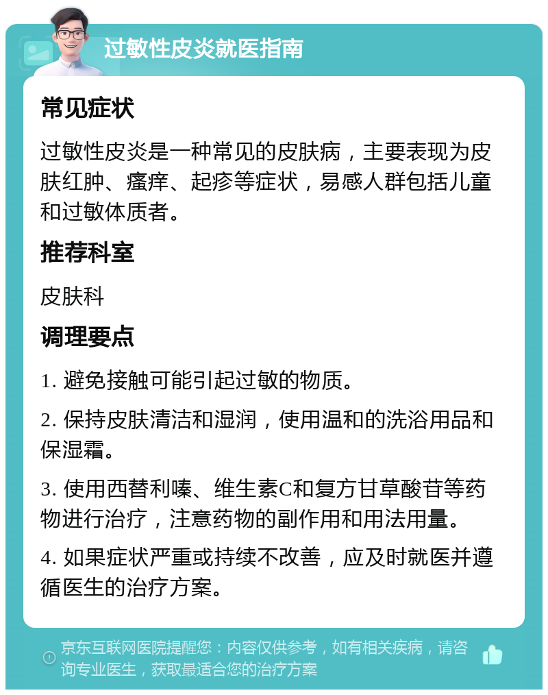 过敏性皮炎就医指南 常见症状 过敏性皮炎是一种常见的皮肤病，主要表现为皮肤红肿、瘙痒、起疹等症状，易感人群包括儿童和过敏体质者。 推荐科室 皮肤科 调理要点 1. 避免接触可能引起过敏的物质。 2. 保持皮肤清洁和湿润，使用温和的洗浴用品和保湿霜。 3. 使用西替利嗪、维生素C和复方甘草酸苷等药物进行治疗，注意药物的副作用和用法用量。 4. 如果症状严重或持续不改善，应及时就医并遵循医生的治疗方案。