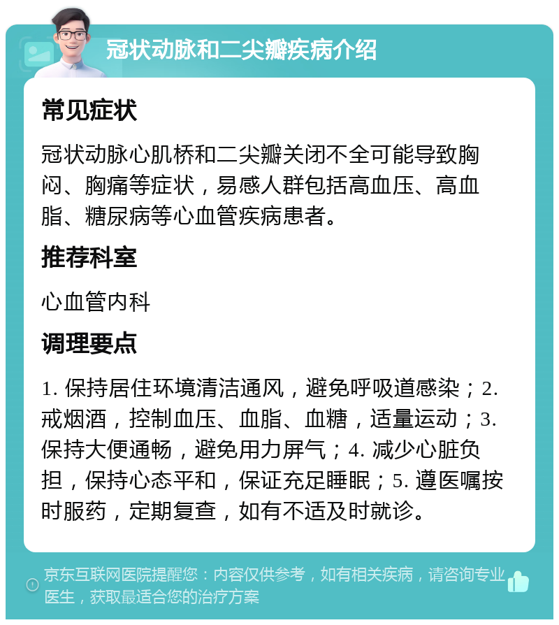 冠状动脉和二尖瓣疾病介绍 常见症状 冠状动脉心肌桥和二尖瓣关闭不全可能导致胸闷、胸痛等症状，易感人群包括高血压、高血脂、糖尿病等心血管疾病患者。 推荐科室 心血管内科 调理要点 1. 保持居住环境清洁通风，避免呼吸道感染；2. 戒烟酒，控制血压、血脂、血糖，适量运动；3. 保持大便通畅，避免用力屏气；4. 减少心脏负担，保持心态平和，保证充足睡眠；5. 遵医嘱按时服药，定期复查，如有不适及时就诊。