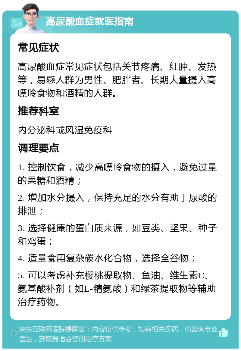 高尿酸血症就医指南 常见症状 高尿酸血症常见症状包括关节疼痛、红肿、发热等，易感人群为男性、肥胖者、长期大量摄入高嘌呤食物和酒精的人群。 推荐科室 内分泌科或风湿免疫科 调理要点 1. 控制饮食，减少高嘌呤食物的摄入，避免过量的果糖和酒精； 2. 增加水分摄入，保持充足的水分有助于尿酸的排泄； 3. 选择健康的蛋白质来源，如豆类、坚果、种子和鸡蛋； 4. 适量食用复杂碳水化合物，选择全谷物； 5. 可以考虑补充樱桃提取物、鱼油、维生素C、氨基酸补剂（如L-精氨酸）和绿茶提取物等辅助治疗药物。