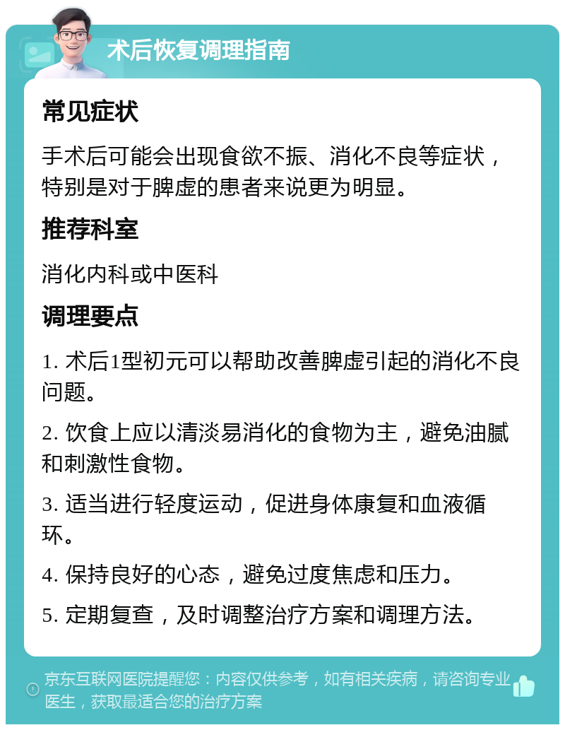 术后恢复调理指南 常见症状 手术后可能会出现食欲不振、消化不良等症状，特别是对于脾虚的患者来说更为明显。 推荐科室 消化内科或中医科 调理要点 1. 术后1型初元可以帮助改善脾虚引起的消化不良问题。 2. 饮食上应以清淡易消化的食物为主，避免油腻和刺激性食物。 3. 适当进行轻度运动，促进身体康复和血液循环。 4. 保持良好的心态，避免过度焦虑和压力。 5. 定期复查，及时调整治疗方案和调理方法。