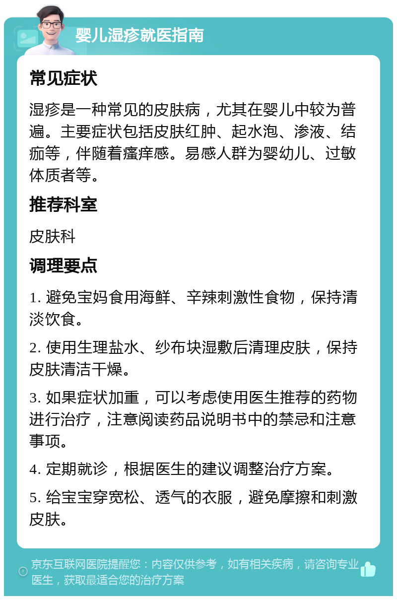 婴儿湿疹就医指南 常见症状 湿疹是一种常见的皮肤病，尤其在婴儿中较为普遍。主要症状包括皮肤红肿、起水泡、渗液、结痂等，伴随着瘙痒感。易感人群为婴幼儿、过敏体质者等。 推荐科室 皮肤科 调理要点 1. 避免宝妈食用海鲜、辛辣刺激性食物，保持清淡饮食。 2. 使用生理盐水、纱布块湿敷后清理皮肤，保持皮肤清洁干燥。 3. 如果症状加重，可以考虑使用医生推荐的药物进行治疗，注意阅读药品说明书中的禁忌和注意事项。 4. 定期就诊，根据医生的建议调整治疗方案。 5. 给宝宝穿宽松、透气的衣服，避免摩擦和刺激皮肤。