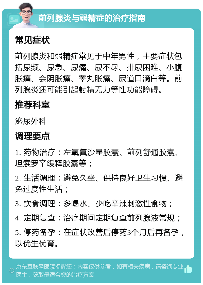 前列腺炎与弱精症的治疗指南 常见症状 前列腺炎和弱精症常见于中年男性，主要症状包括尿频、尿急、尿痛、尿不尽、排尿困难、小腹胀痛、会阴胀痛、睾丸胀痛、尿道口滴白等。前列腺炎还可能引起射精无力等性功能障碍。 推荐科室 泌尿外科 调理要点 1. 药物治疗：左氧氟沙星胶囊、前列舒通胶囊、坦索罗辛缓释胶囊等； 2. 生活调理：避免久坐、保持良好卫生习惯、避免过度性生活； 3. 饮食调理：多喝水、少吃辛辣刺激性食物； 4. 定期复查：治疗期间定期复查前列腺液常规； 5. 停药备孕：在症状改善后停药3个月后再备孕，以优生优育。