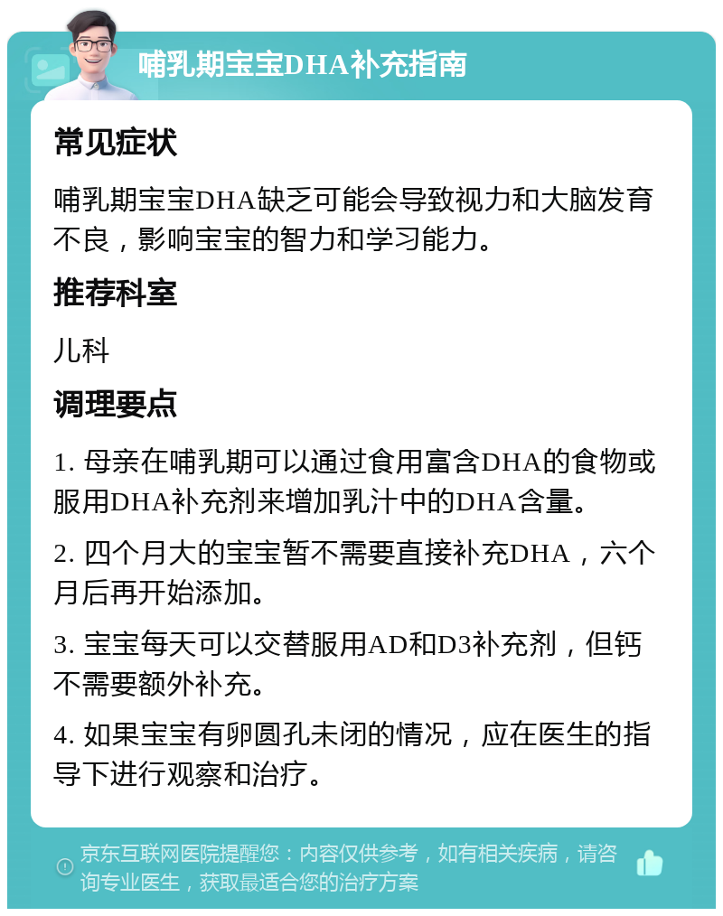 哺乳期宝宝DHA补充指南 常见症状 哺乳期宝宝DHA缺乏可能会导致视力和大脑发育不良，影响宝宝的智力和学习能力。 推荐科室 儿科 调理要点 1. 母亲在哺乳期可以通过食用富含DHA的食物或服用DHA补充剂来增加乳汁中的DHA含量。 2. 四个月大的宝宝暂不需要直接补充DHA，六个月后再开始添加。 3. 宝宝每天可以交替服用AD和D3补充剂，但钙不需要额外补充。 4. 如果宝宝有卵圆孔未闭的情况，应在医生的指导下进行观察和治疗。