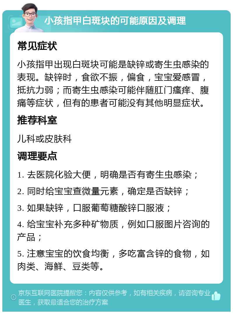 小孩指甲白斑块的可能原因及调理 常见症状 小孩指甲出现白斑块可能是缺锌或寄生虫感染的表现。缺锌时，食欲不振，偏食，宝宝爱感冒，抵抗力弱；而寄生虫感染可能伴随肛门瘙痒、腹痛等症状，但有的患者可能没有其他明显症状。 推荐科室 儿科或皮肤科 调理要点 1. 去医院化验大便，明确是否有寄生虫感染； 2. 同时给宝宝查微量元素，确定是否缺锌； 3. 如果缺锌，口服葡萄糖酸锌口服液； 4. 给宝宝补充多种矿物质，例如口服图片咨询的产品； 5. 注意宝宝的饮食均衡，多吃富含锌的食物，如肉类、海鲜、豆类等。