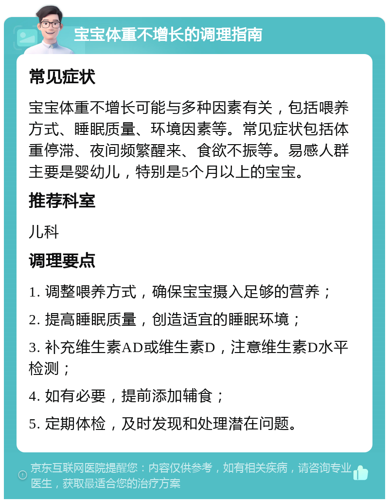 宝宝体重不增长的调理指南 常见症状 宝宝体重不增长可能与多种因素有关，包括喂养方式、睡眠质量、环境因素等。常见症状包括体重停滞、夜间频繁醒来、食欲不振等。易感人群主要是婴幼儿，特别是5个月以上的宝宝。 推荐科室 儿科 调理要点 1. 调整喂养方式，确保宝宝摄入足够的营养； 2. 提高睡眠质量，创造适宜的睡眠环境； 3. 补充维生素AD或维生素D，注意维生素D水平检测； 4. 如有必要，提前添加辅食； 5. 定期体检，及时发现和处理潜在问题。