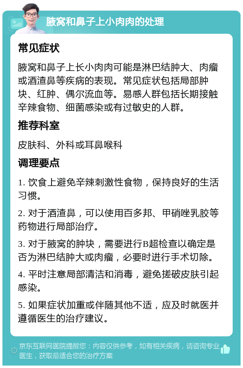 腋窝和鼻子上小肉肉的处理 常见症状 腋窝和鼻子上长小肉肉可能是淋巴结肿大、肉瘤或酒渣鼻等疾病的表现。常见症状包括局部肿块、红肿、偶尔流血等。易感人群包括长期接触辛辣食物、细菌感染或有过敏史的人群。 推荐科室 皮肤科、外科或耳鼻喉科 调理要点 1. 饮食上避免辛辣刺激性食物，保持良好的生活习惯。 2. 对于酒渣鼻，可以使用百多邦、甲硝唑乳胶等药物进行局部治疗。 3. 对于腋窝的肿块，需要进行B超检查以确定是否为淋巴结肿大或肉瘤，必要时进行手术切除。 4. 平时注意局部清洁和消毒，避免搓破皮肤引起感染。 5. 如果症状加重或伴随其他不适，应及时就医并遵循医生的治疗建议。