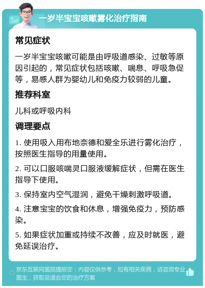 一岁半宝宝咳嗽雾化治疗指南 常见症状 一岁半宝宝咳嗽可能是由呼吸道感染、过敏等原因引起的，常见症状包括咳嗽、喘息、呼吸急促等，易感人群为婴幼儿和免疫力较弱的儿童。 推荐科室 儿科或呼吸内科 调理要点 1. 使用吸入用布地奈德和爱全乐进行雾化治疗，按照医生指导的用量使用。 2. 可以口服咳喘灵口服液缓解症状，但需在医生指导下使用。 3. 保持室内空气湿润，避免干燥刺激呼吸道。 4. 注意宝宝的饮食和休息，增强免疫力，预防感染。 5. 如果症状加重或持续不改善，应及时就医，避免延误治疗。