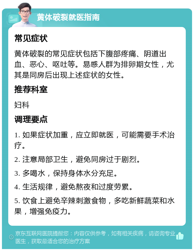 黄体破裂就医指南 常见症状 黄体破裂的常见症状包括下腹部疼痛、阴道出血、恶心、呕吐等。易感人群为排卵期女性，尤其是同房后出现上述症状的女性。 推荐科室 妇科 调理要点 1. 如果症状加重，应立即就医，可能需要手术治疗。 2. 注意局部卫生，避免同房过于剧烈。 3. 多喝水，保持身体水分充足。 4. 生活规律，避免熬夜和过度劳累。 5. 饮食上避免辛辣刺激食物，多吃新鲜蔬菜和水果，增强免疫力。