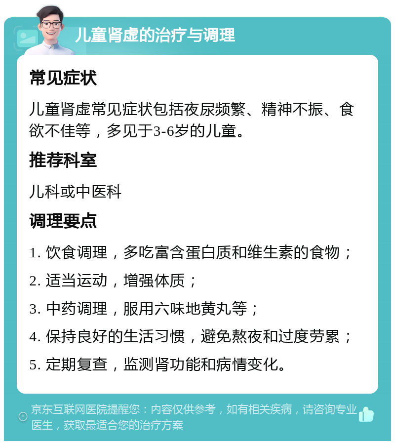 儿童肾虚的治疗与调理 常见症状 儿童肾虚常见症状包括夜尿频繁、精神不振、食欲不佳等，多见于3-6岁的儿童。 推荐科室 儿科或中医科 调理要点 1. 饮食调理，多吃富含蛋白质和维生素的食物； 2. 适当运动，增强体质； 3. 中药调理，服用六味地黄丸等； 4. 保持良好的生活习惯，避免熬夜和过度劳累； 5. 定期复查，监测肾功能和病情变化。